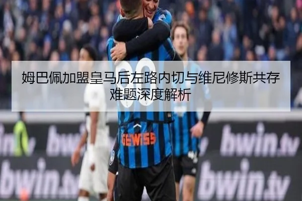 姆巴佩加盟皇马后左路内切与维尼修斯共存难题深度解析