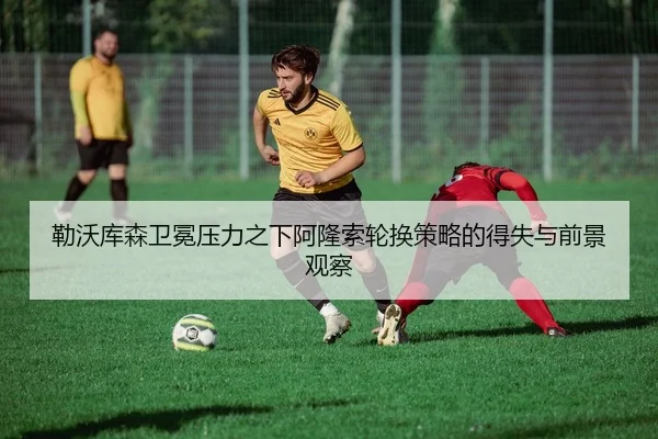 勒沃库森卫冕压力之下阿隆索轮换策略的得失与前景观察