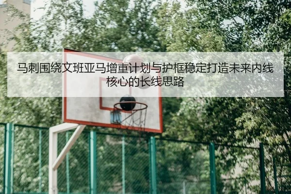 马刺围绕文班亚马增重计划与护框稳定打造未来内线核心的长线思路
