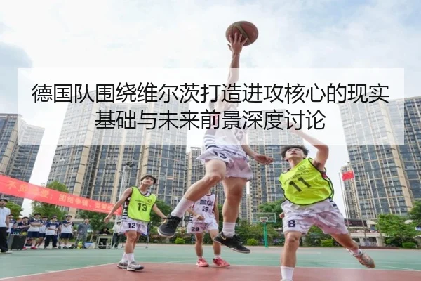 德国队围绕维尔茨打造进攻核心的现实基础与未来前景深度讨论